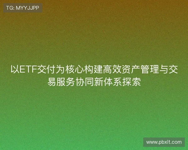 以ETF交付为核心构建高效资产管理与交易服务协同新体系探索 以ETF交付为核心构建高效资产管理与交易服务协同新体系探索